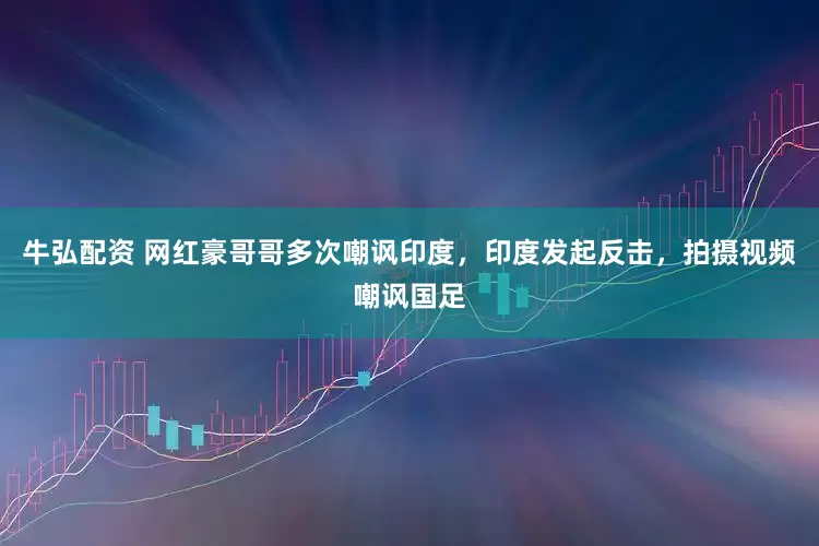 牛弘配资 网红豪哥哥多次嘲讽印度，印度发起反击，拍摄视频嘲讽国足