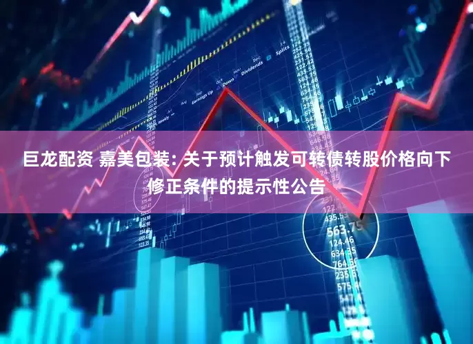 巨龙配资 嘉美包装: 关于预计触发可转债转股价格向下修正条件的提示性公告