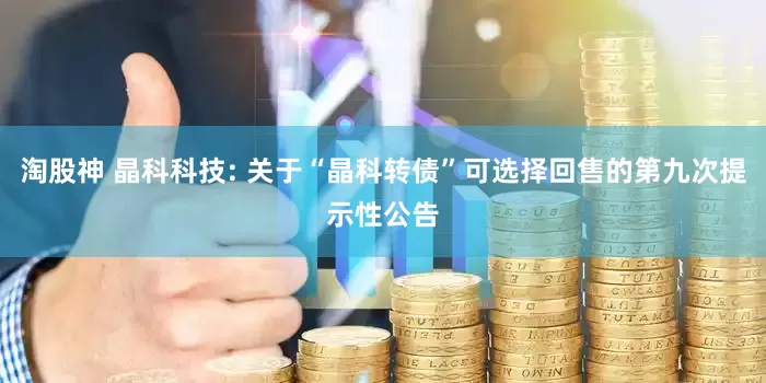 淘股神 晶科科技: 关于“晶科转债”可选择回售的第九次提示性公告