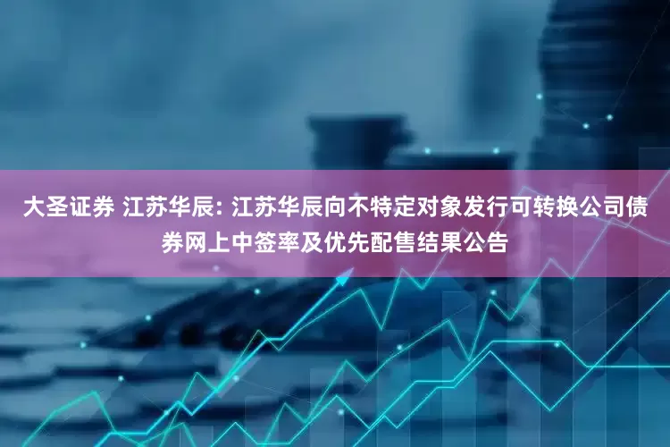 大圣证券 江苏华辰: 江苏华辰向不特定对象发行可转换公司债券网上中签率及优先配售结果公告