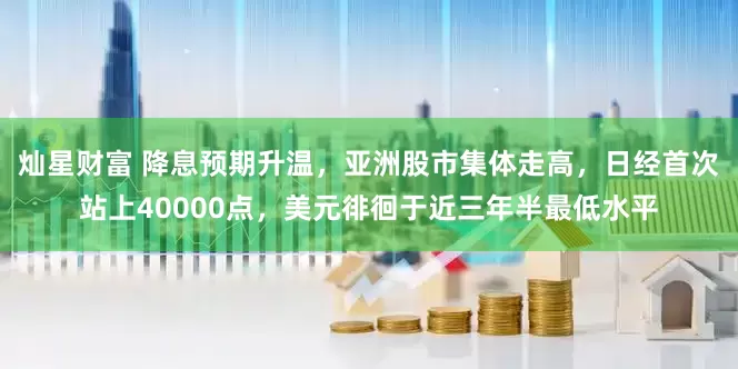 灿星财富 降息预期升温，亚洲股市集体走高，日经首次站上40000点，美元徘徊于近三年半最低水平