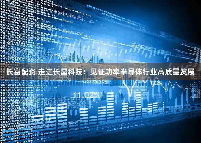 长富配资 走进长晶科技：见证功率半导体行业高质量发展