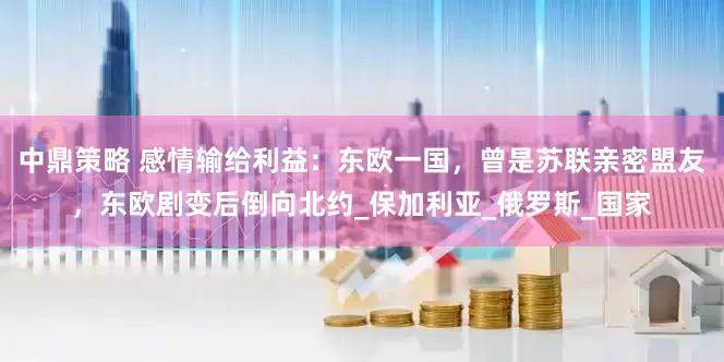 中鼎策略 感情输给利益：东欧一国，曾是苏联亲密盟友，东欧剧变后倒向北约_保加利亚_俄罗斯_国家