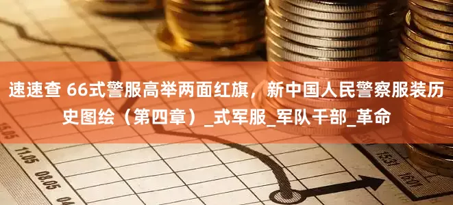 速速查 66式警服高举两面红旗，新中国人民警察服装历史图绘（第四章）_式军服_军队干部_革命