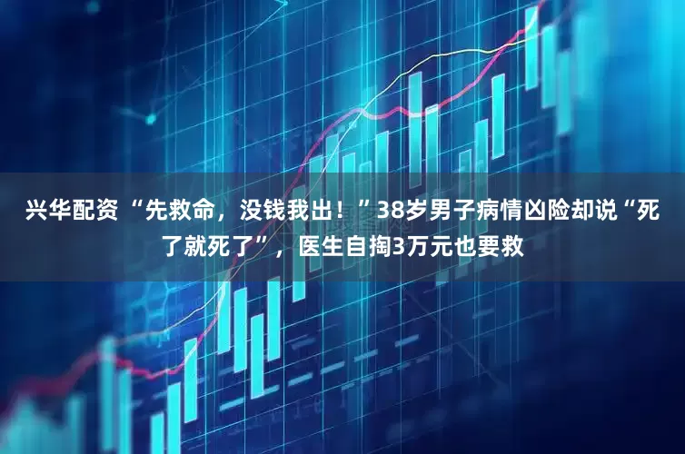 兴华配资 “先救命，没钱我出！”38岁男子病情凶险却说“死了就死了”，医生自掏3万元也要救
