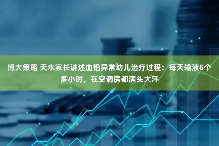 博大策略 天水家长讲述血铅异常幼儿治疗过程：每天输液6个多小时，在空调房都满头大汗