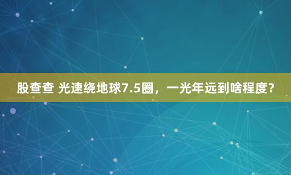 股查查 光速绕地球7.5圈，一光年远到啥程度？