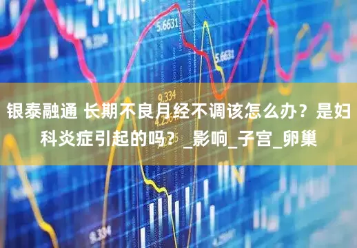 银泰融通 长期不良月经不调该怎么办？是妇科炎症引起的吗？_影响_子宫_卵巢