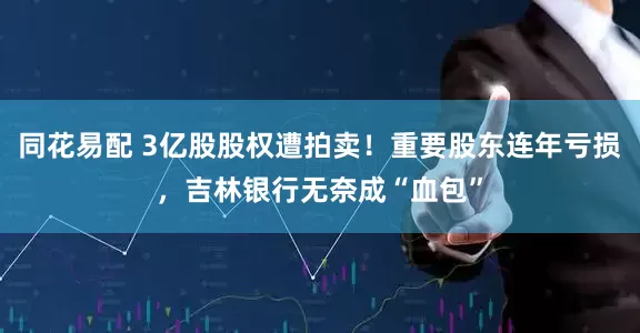 同花易配 3亿股股权遭拍卖！重要股东连年亏损，吉林银行无奈成“血包”