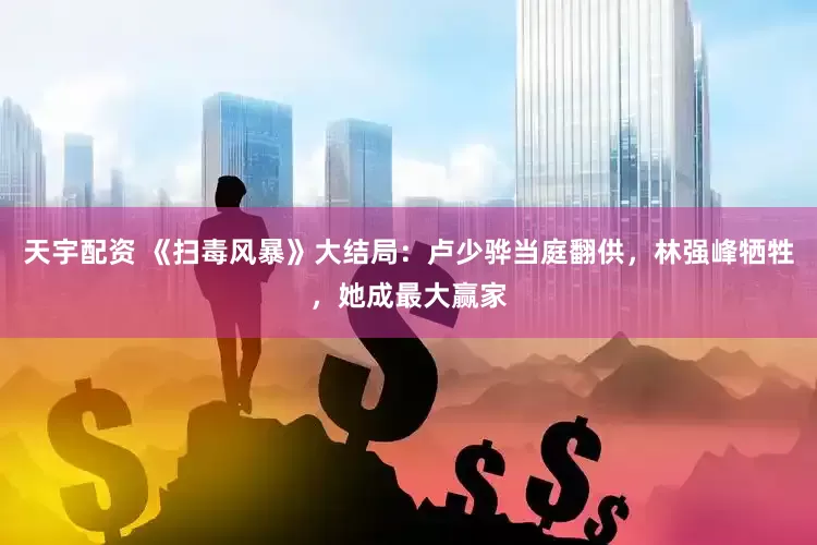 天宇配资 《扫毒风暴》大结局：卢少骅当庭翻供，林强峰牺牲，她成最大赢家