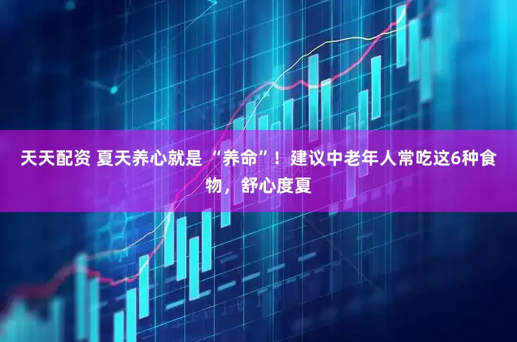 天天配资 夏天养心就是 “养命”！建议中老年人常吃这6种食物，舒心度夏