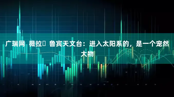 广瑞网  薇拉・鲁宾天文台：进入太阳系的，是一个宠然大物