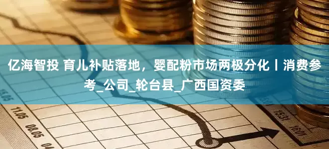 亿海智投 育儿补贴落地，婴配粉市场两极分化丨消费参考_公司_轮台县_广西国资委