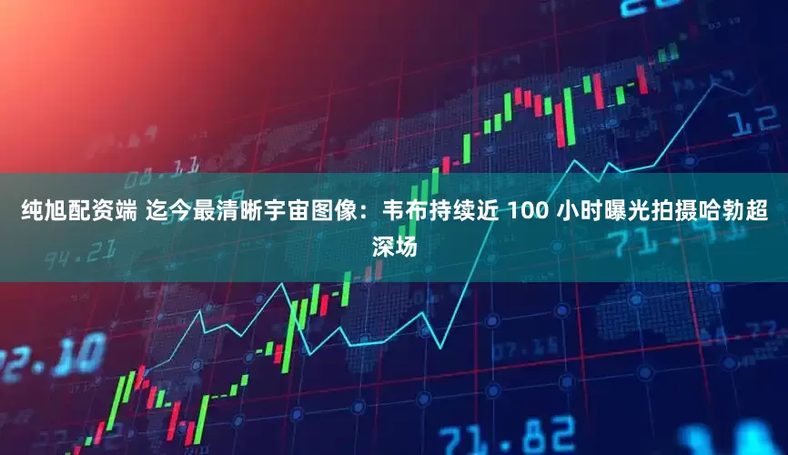 纯旭配资端 迄今最清晰宇宙图像：韦布持续近 100 小时曝光拍摄哈勃超深场