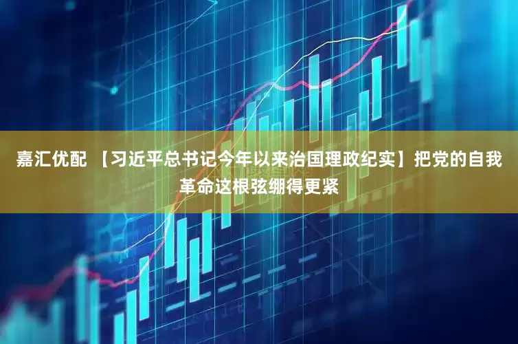 嘉汇优配 【习近平总书记今年以来治国理政纪实】把党的自我革命这根弦绷得更紧