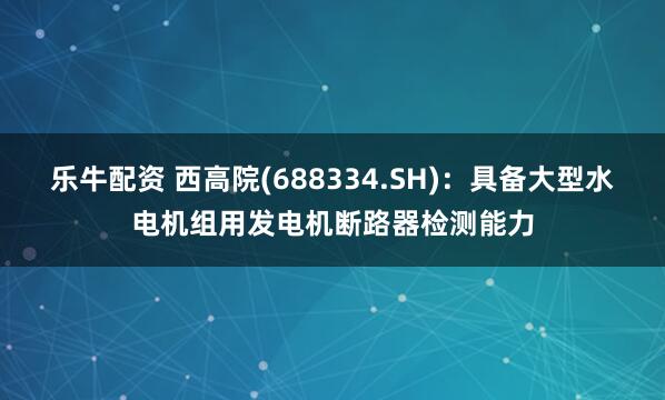 乐牛配资 西高院(688334.SH)：具备大型水电机组用发电机断路器检测能力