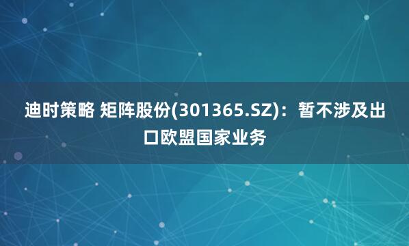 迪时策略 矩阵股份(301365.SZ)：暂不涉及出口欧盟国家业务