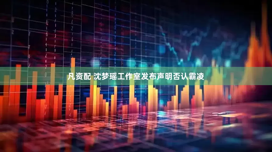 凡资配 沈梦瑶工作室发布声明否认霸凌