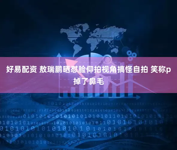 好易配资 敖瑞鹏晒怼脸仰拍视角搞怪自拍 笑称p掉了鼻毛
