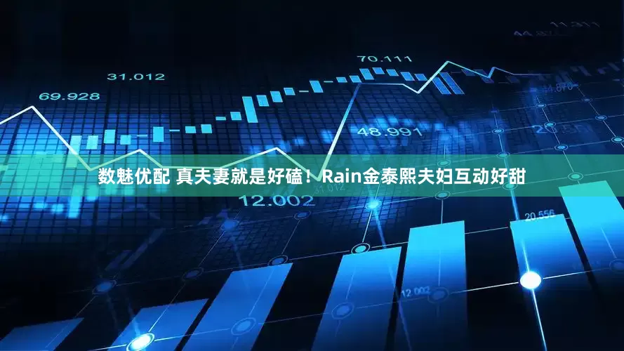 数魅优配 真夫妻就是好磕！Rain金泰熙夫妇互动好甜