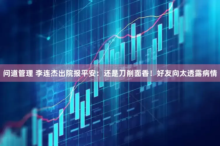问道管理 李连杰出院报平安：还是刀削面香！好友向太透露病情