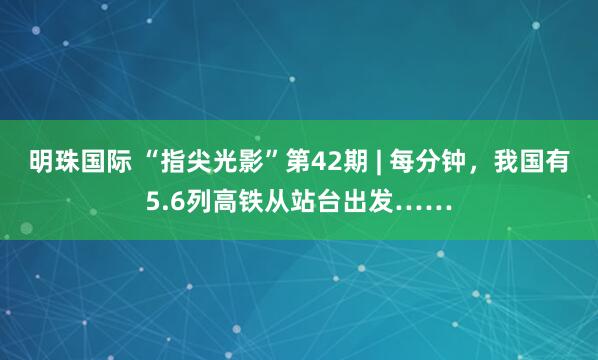 明珠国际 “指尖光影”第42期 | 每分钟，我国有5.6列高铁从站台出发……
