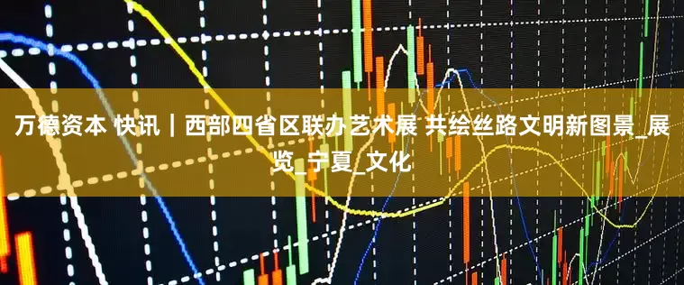 万德资本 快讯｜西部四省区联办艺术展 共绘丝路文明新图景_展览_宁夏_文化