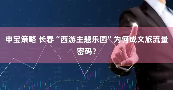 申宝策略 长春“西游主题乐园”为何成文旅流量密码？