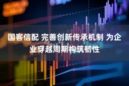 国客信配 完善创新传承机制 为企业穿越周期构筑韧性