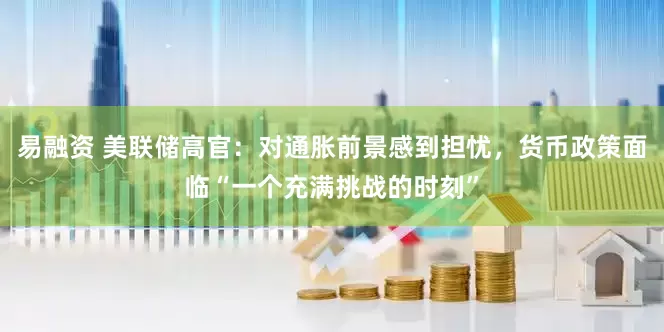 易融资 美联储高官：对通胀前景感到担忧，货币政策面临“一个充满挑战的时刻”