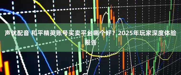 声优配音 和平精英账号买卖平台哪个好？2025年玩家深度体验报告