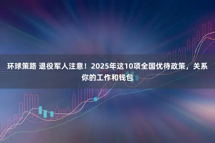 环球策路 退役军人注意！2025年这10项全国优待政策，关系你的工作和钱包