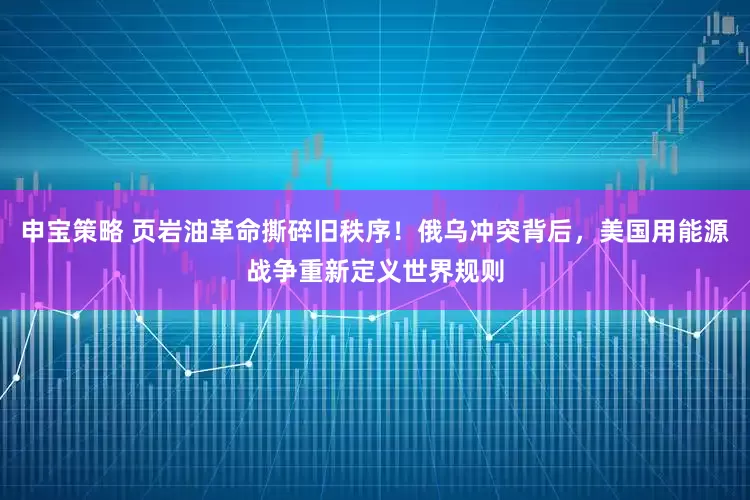 申宝策略 页岩油革命撕碎旧秩序！俄乌冲突背后，美国用能源战争重新定义世界规则